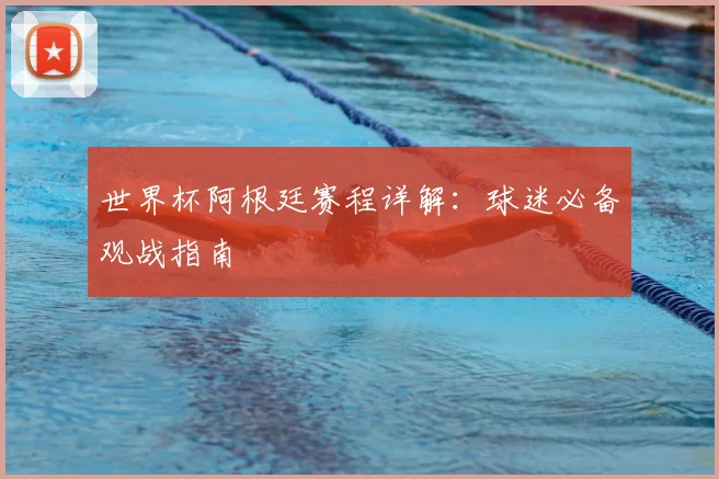 世界杯阿根廷赛程详解:球迷必备观战指南