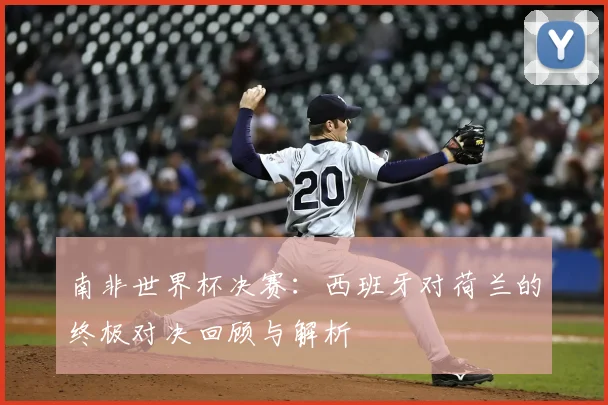 南非世界杯决赛：西班牙对荷兰的终极对决回顾与解析